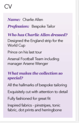 CV - Charlie Allen Bespoke Tailor. Designed the England strip fot the World Cup. Dressed Prince on his last tour. Styled Arsenal Football Team including manager Arsene Wenger. Charlie's collection has all the hallmarks of bespoke tailoring. Exquisitely cut with attention to detail. Fully fashioned for great fit. Inspired fabrics - pinstripes, tonic fabric, dot prints and herringbone.
